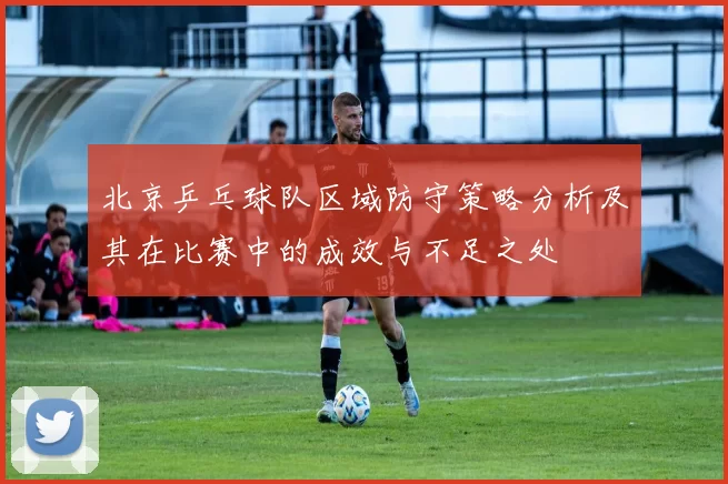 北京乒乓球队区域防守策略分析及其在比赛中的成效与不足之处