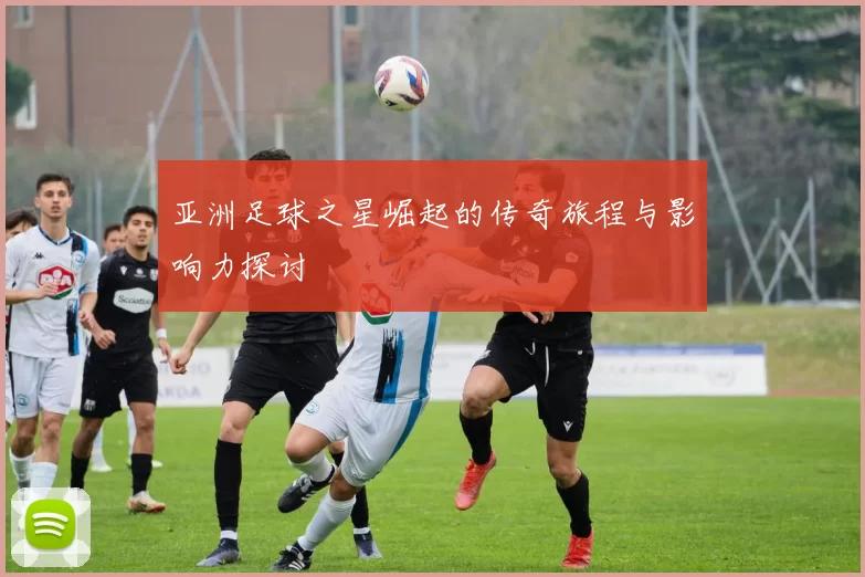 亚洲足球之星崛起的传奇旅程与影响力探讨