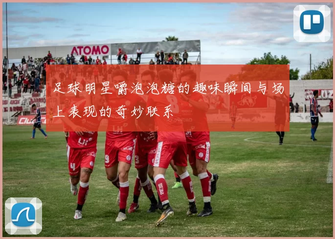 足球明星嚼泡泡糖的趣味瞬间与场上表现的奇妙联系