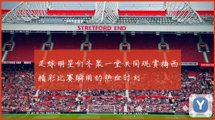 足球明星们齐聚一堂共同观赏梅西精彩比赛瞬间的热血时刻