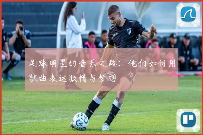 足球明星的音乐之路：他们如何用歌曲表达激情与梦想