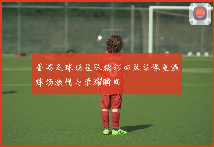 香港足球明星队精彩回放录像重温球场激情与荣耀瞬间