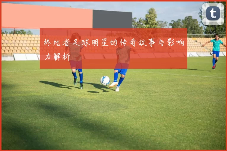 终结者足球明星的传奇故事与影响力解析