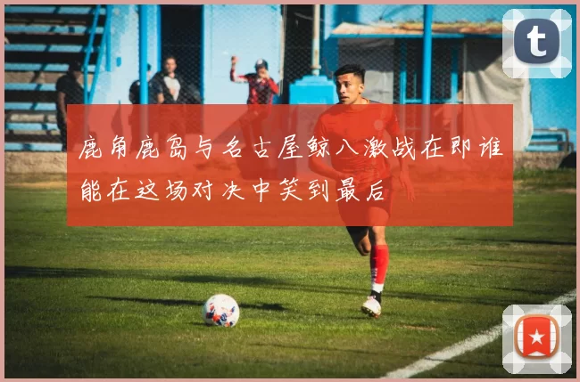 鹿角鹿岛与名古屋鲸八激战在即谁能在这场对决中笑到最后
