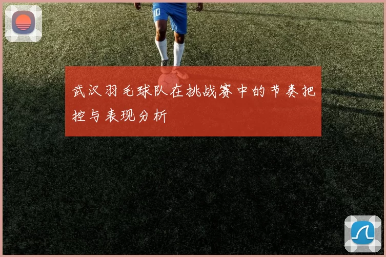 武汉羽毛球队在挑战赛中的节奏把控与表现分析