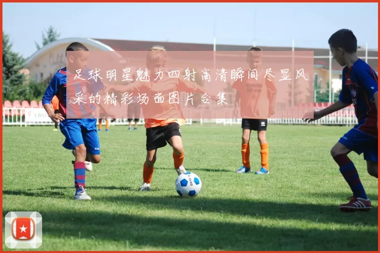 足球明星魅力四射高清瞬间尽显风采的精彩场面图片合集