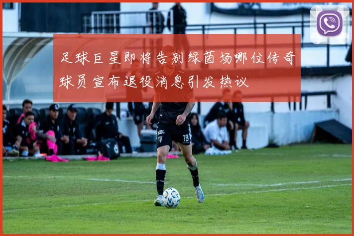 足球巨星即将告别绿茵场哪位传奇球员宣布退役消息引发热议