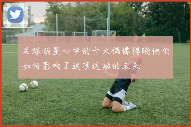 足球明星心中的十大偶像揭晓他们如何影响了这项运动的未来