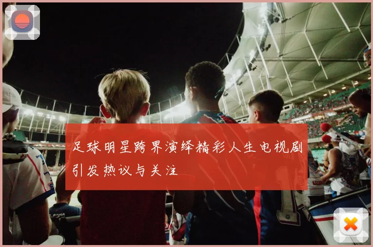 足球明星跨界演绎精彩人生电视剧引发热议与关注