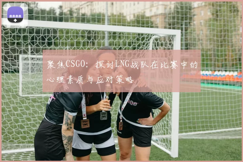 聚焦CSGO：探讨LNG战队在比赛中的心理素质与应对策略