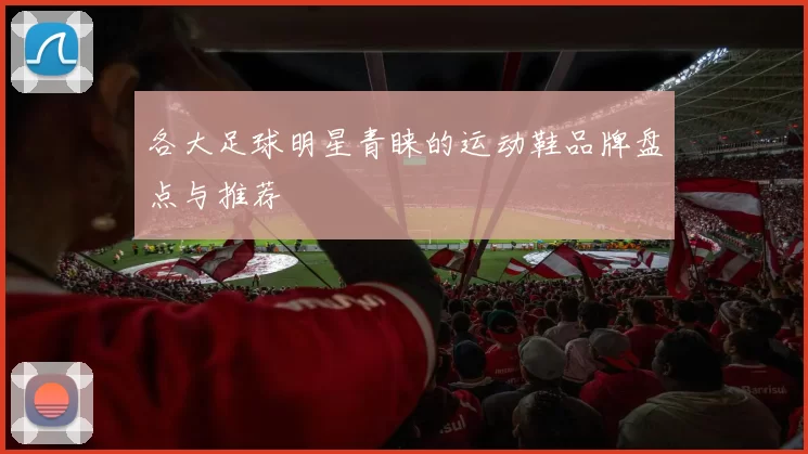 各大足球明星青睐的运动鞋品牌盘点与推荐