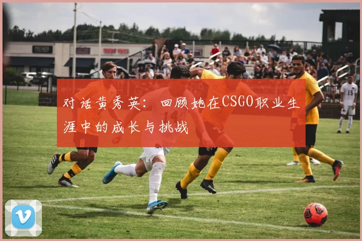 对话黄秀英：回顾她在CSGO职业生涯中的成长与挑战