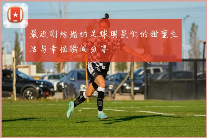 最近刚结婚的足球明星们的甜蜜生活与幸福瞬间分享