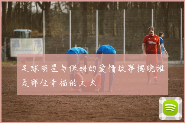 足球明星与保姆的爱情故事揭晓谁是那位幸福的丈夫