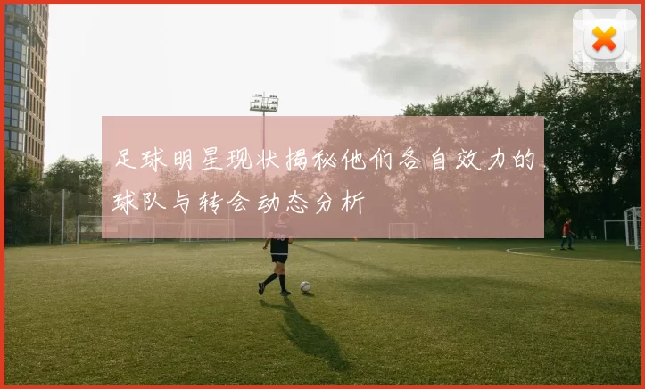 足球明星现状揭秘他们各自效力的球队与转会动态分析