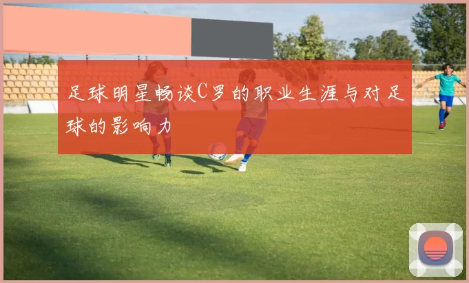 足球明星畅谈C罗的职业生涯与对足球的影响力